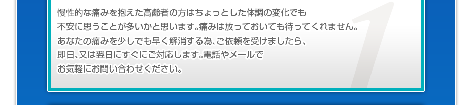 慢性的な痛みを抱えた高齢者の方はちょっとした体調の変化でも不安に思うことが多いかと思います。痛みは放っておいても待ってくれません。あなたの痛みを少しでも早く解消する為、ご依頼を受けましたら、即日、又は翌日にすぐにご対応します。電話やメールでお気軽にお問い合わせください。