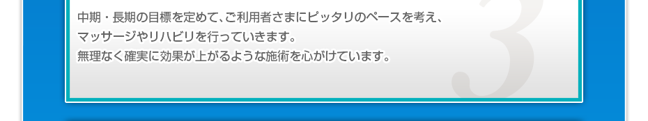 中期・長期の目標を定めて、ご利用者さまにピッタリのペースを考え、マッサージやリハビリを行っていきます。無理なく確実に効果が上がるような施術を心がけています。