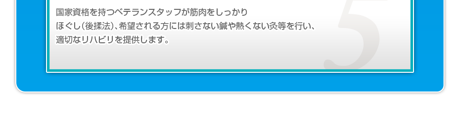 国家資格を持つベテランスタッフが筋肉をしっかりほぐし（後揉法）希望される方には刺さない鍼や熱くない灸等を行い、適切なリハビリを提供します。