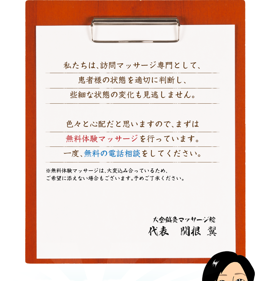 私たちは、訪問マッサージ専門として、患者様の状態を適切に判断し、些細な状態の変化も見逃しません。色々と心配だと思いますので、まずは無料体験マッサージを行っています。一度、無料の電話相談をしてください。